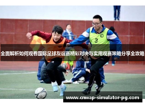 全面解析如何观看国际足球友谊赛精彩对决与实用观赛策略分享全攻略