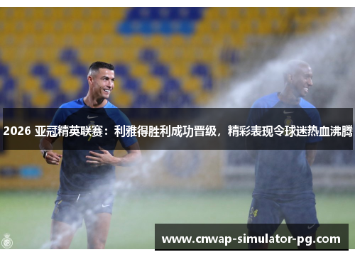 2026 亚冠精英联赛：利雅得胜利成功晋级，精彩表现令球迷热血沸腾
