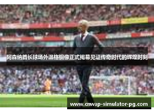 阿森纳酋长球场外温格铜像正式揭幕见证传奇时代的辉煌时刻