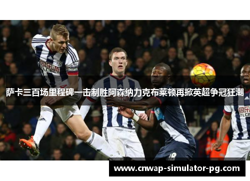 萨卡三百场里程碑一击制胜阿森纳力克布莱顿再掀英超争冠狂潮