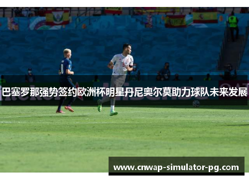 巴塞罗那强势签约欧洲杯明星丹尼奥尔莫助力球队未来发展 巴塞罗那强势签约欧洲杯明星丹尼奥尔莫助力球队未来发展